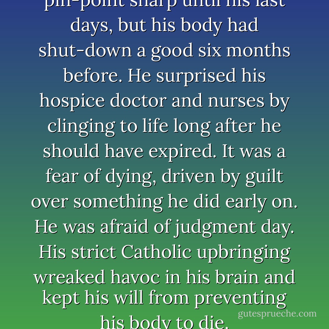 His mind remained freakishly pin-point sharp until his last days, but his body had shut-down a good six months before. He surprised his hospice doctor and nurses by clinging to life long after he should have expired. It was a fear of dying, driven by guilt over something he did early on. He was afraid of judgment day. His strict Catholic upbringing wreaked havoc in his brain and kept his will from preventing his body to die. - Stephen Joseph Mitskavich