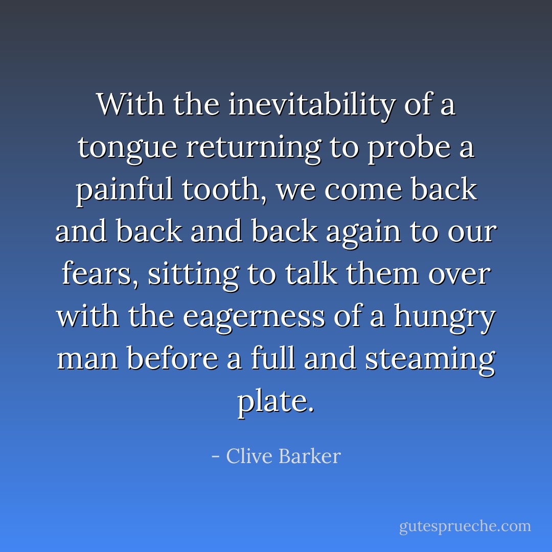 With the inevitability of a tongue returning to probe a painful tooth, we come back and back and back again to our fears, sitting to talk them over with the eagerness of a hungry man before a full and steaming plate. - Clive Barker
