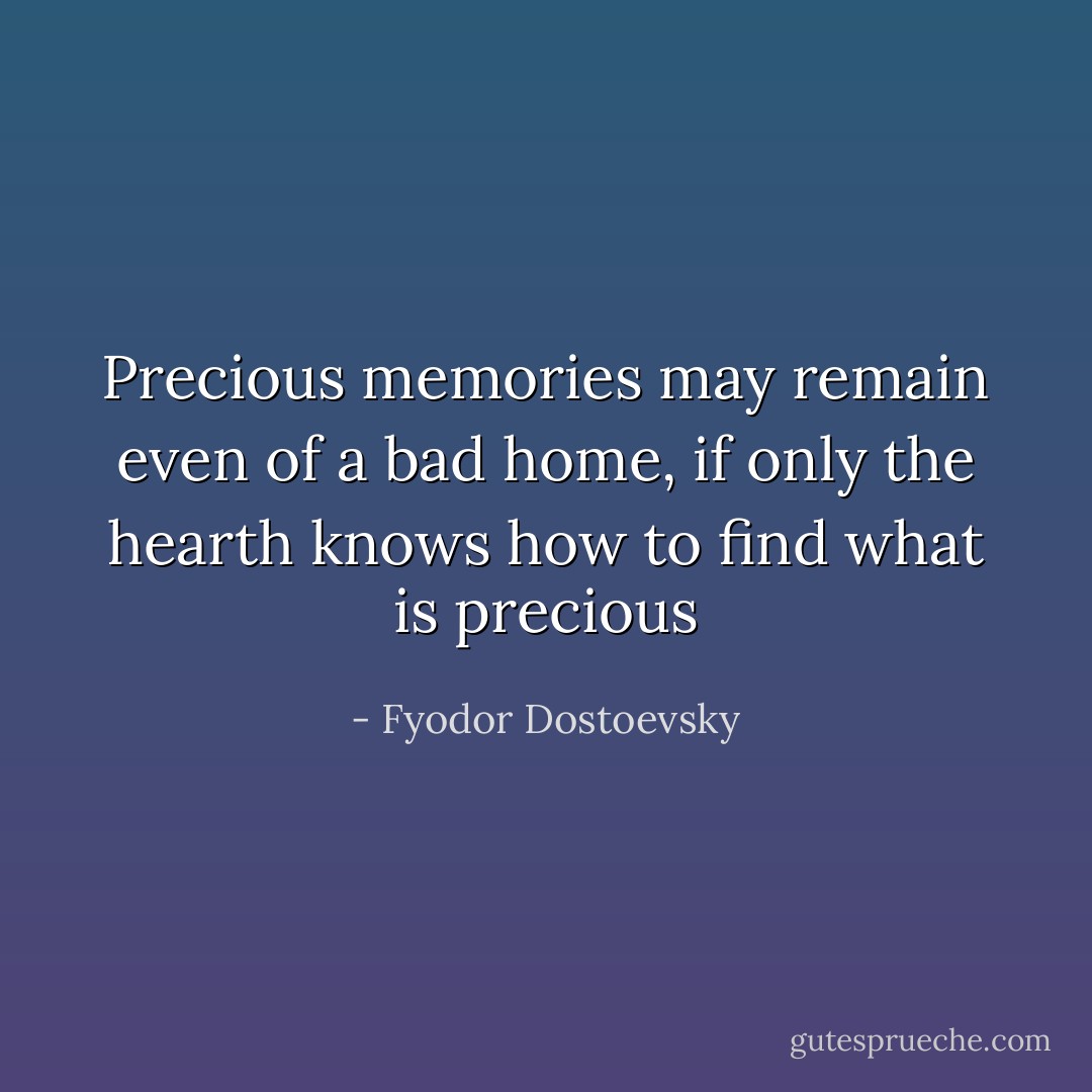 Precious memories may remain even of a bad home, if only the hearth knows how to find what is precious - Fyodor Dostoevsky