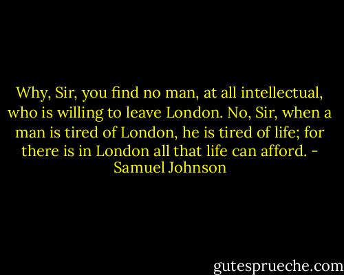Why, Sir, you find no man, at all intellectual, who is willing to leave London. No, Sir, when a man is tired of London, he is tired of life; for there is in London all that life can afford. - Samuel Johnson