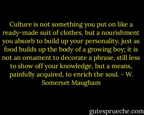 Culture is not something you put on like a ready-made suit of clothes, but a nourishment you absorb to build up your personality, just as food builds up the body of a growing boy; it is not an ornament to decorate a phrase, still less to show off your knowledge, but a means, painfully acquired, to enrich the soul. - W. Somerset Maugham