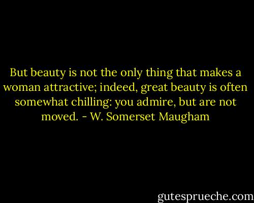 But beauty is not the only thing that makes a woman attractive; indeed, great beauty is often somewhat chilling: you admire, but are not moved. - W. Somerset Maugham