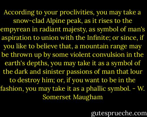 According to your proclivities, you may take a snow-clad Alpine peak, as it rises to the empyrean in radiant majesty, as symbol of man's aspiration to union with the Infinite; or since, if you like to believe that, a mountain range may be thrown up by some violent convulsion in the earth's depths, you may take it as a symbol of the dark and sinister passions of man that lour to destroy him; or, if you want to be in the fashion, you may take it as a phallic symbol. - W. Somerset Maugham