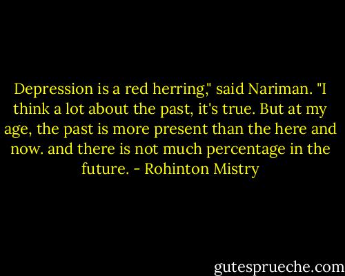 Depression is a red herring," said Nariman. "I think a lot about the past, it's true. But at my age, the past is more present than the here and now. and there is not much percentage in the future. - Rohinton Mistry