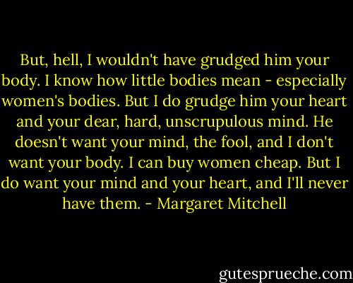 But, hell, I wouldn't have grudged him your body. I know how little bodies mean - especially women's bodies. But I do grudge him your heart and your dear, hard, unscrupulous mind. He doesn't want your mind, the fool, and I don't want your body. I can buy women cheap. But I do want your mind and your heart, and I'll never have them. - Margaret Mitchell