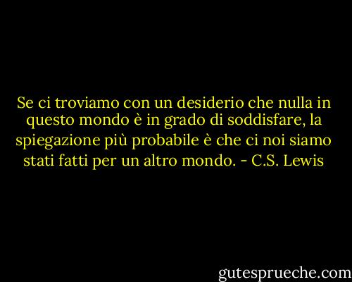 Se ci troviamo con un desiderio che nulla in questo mondo è in grado di soddisfare, la spiegazione più probabile è che ci noi siamo stati fatti per un altro mondo. - C.S. Lewis