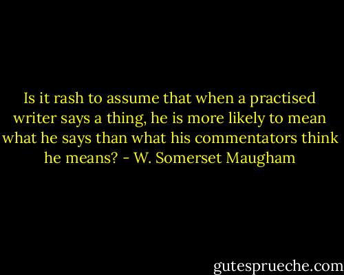 Is it rash to assume that when a practised writer says a thing, he is more likely to mean what he says than what his commentators think he means? - W. Somerset Maugham