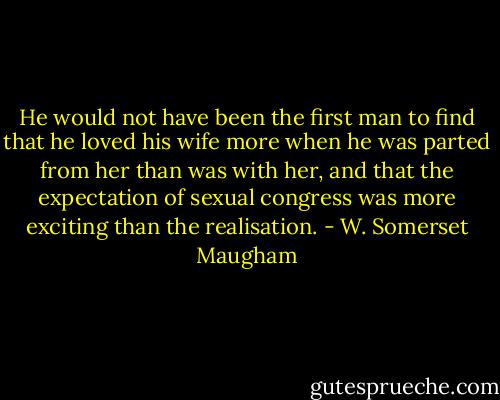 He would not have been the first man to find that he loved his wife more when he was parted from her than was with her, and that the expectation of sexual congress was more exciting than the realisation. - W. Somerset Maugham