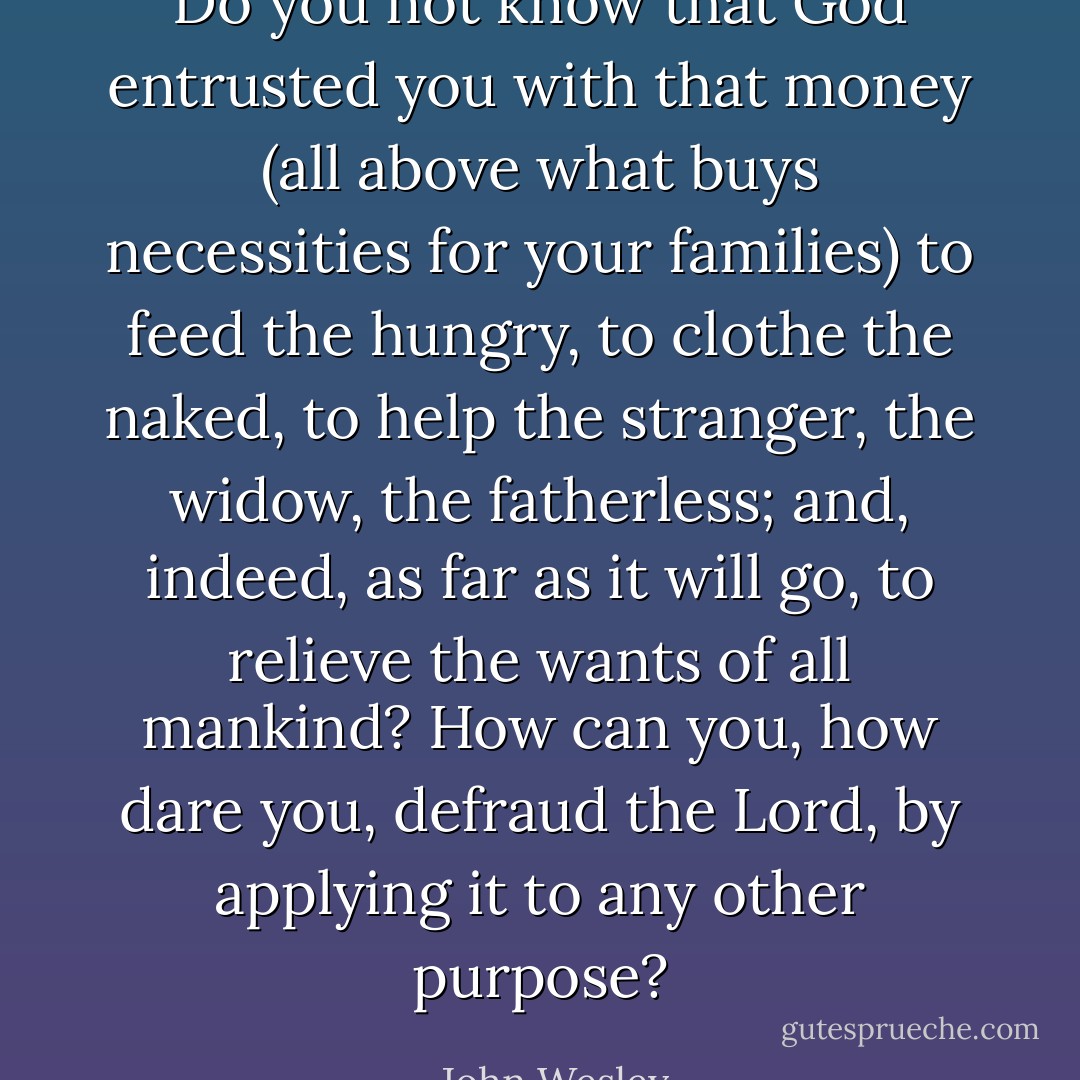 Do you not know that God entrusted you with that money (all above what buys necessities for your families) to feed the hungry, to clothe the naked, to help the stranger, the widow, the fatherless; and, indeed, as far as it will go, to relieve the wants of all mankind? How can you, how dare you, defraud the Lord, by applying it to any other purpose? - John Wesley