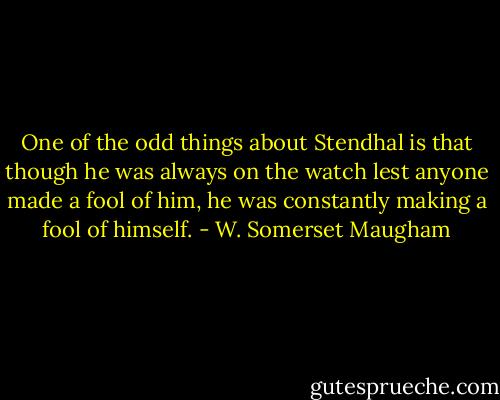 One of the odd things about Stendhal is that though he was always on the watch lest anyone made a fool of him, he was constantly making a fool of himself. - W. Somerset Maugham
