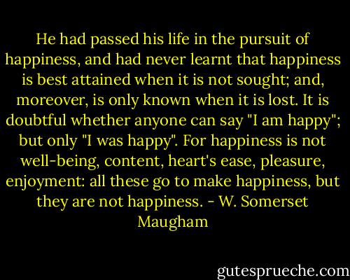 He had passed his life in the pursuit of happiness, and had never learnt that happiness is best attained when it is not sought; and, moreover, is only known when it is lost. It is doubtful whether anyone can say "I am happy"; but only "I was happy". For happiness is not well-being, content, heart's ease, pleasure, enjoyment: all these go to make happiness, but they are not happiness. - W. Somerset Maugham