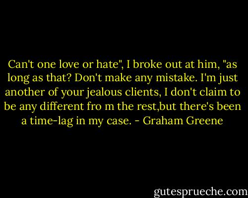 Can't one love or hate", I broke out at him, "as long as that? Don't make any mistake. I'm just another of your jealous clients, I don't claim to be any different fro m the rest,but there's been a time-lag in my case. - Graham Greene