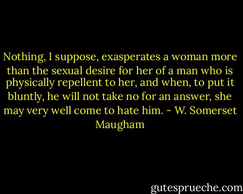 Nothing, I suppose, exasperates a woman more than the sexual desire for her of a man who is physically repellent to her, and when, to put it bluntly, he will not take no for an answer, she may very well come to hate him. - W. Somerset Maugham