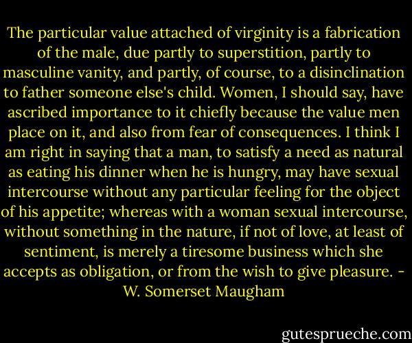 The particular value attached of virginity is a fabrication of the male, due partly to superstition, partly to masculine vanity, and partly, of course, to a disinclination to father someone else's child. Women, I should say, have ascribed importance to it chiefly because the value men place on it, and also from fear of consequences. I think I am right in saying that a man, to satisfy a need as natural as eating his dinner when he is hungry, may have sexual intercourse without any particular feeling for the object of his appetite; whereas with a woman sexual intercourse, without something in the nature, if not of love, at least of sentiment, is merely a tiresome business which she accepts as obligation, or from the wish to give pleasure. - W. Somerset Maugham
