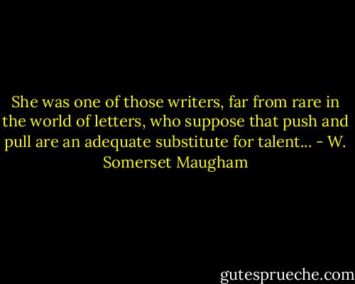 She was one of those writers, far from rare in the world of letters, who suppose that push and pull are an adequate substitute for talent... - W. Somerset Maugham