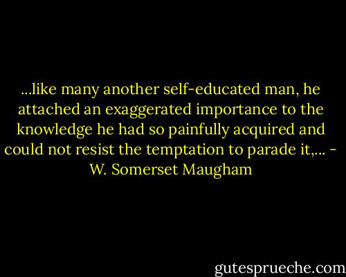 ...like many another self-educated man, he attached an exaggerated importance to the knowledge he had so painfully acquired and could not resist the temptation to parade it,... - W. Somerset Maugham