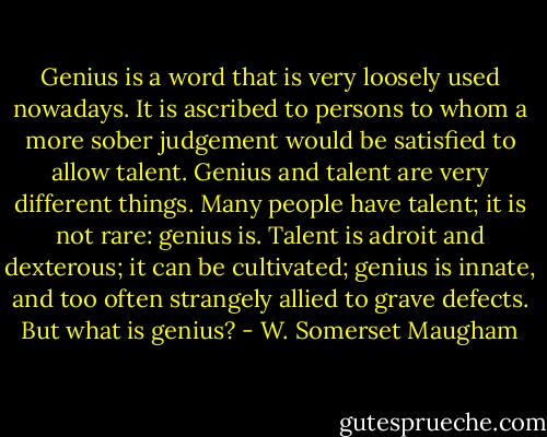 Genius is a word that is very loosely used nowadays. It is ascribed to persons to whom a more sober judgement would be satisfied to allow talent. Genius and talent are very different things. Many people have talent; it is not rare: genius is. Talent is adroit and dexterous; it can be cultivated; genius is innate, and too often strangely allied to grave defects. But what is genius? - W. Somerset Maugham