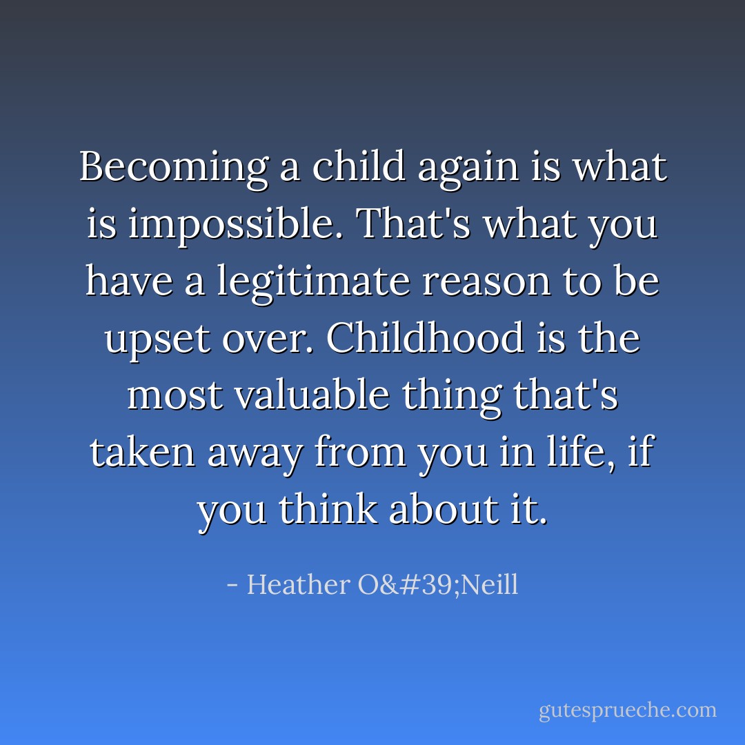 Becoming a child again is what is impossible. That's what you have a legitimate reason to be upset over. Childhood is the most valuable thing that's taken away from you in life, if you think about it. - Heather O'Neill