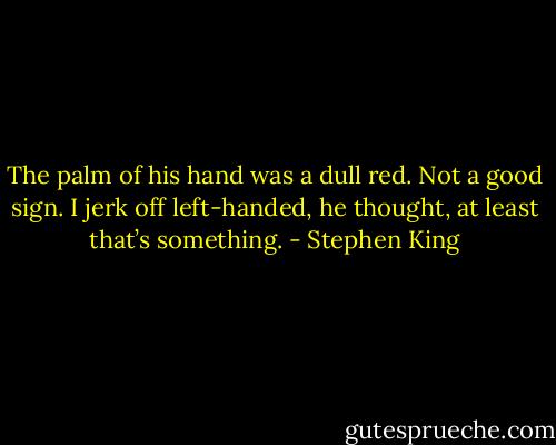 The palm of his hand was a dull red. Not a good sign.<br />I jerk off left-handed, he thought, at least that’s something. - Stephen King