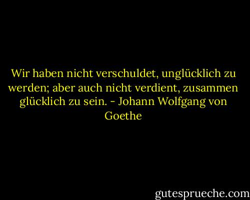 Wir haben nicht verschuldet, unglücklich zu werden; aber auch nicht verdient, zusammen glücklich zu sein. - Johann Wolfgang von Goethe