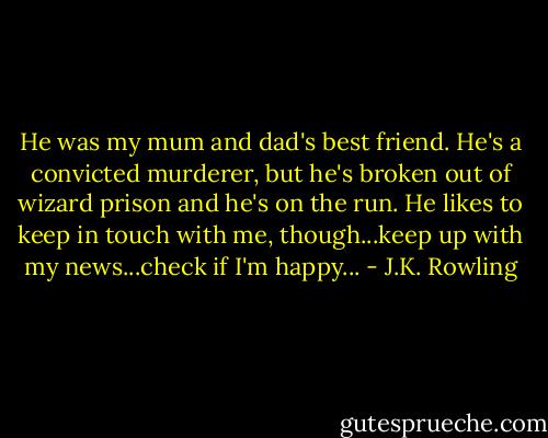 He was my mum and dad's best friend. He's a convicted murderer, but he's broken out of wizard prison and he's on the run. He likes to keep in touch with me, though...keep up with my news...check if I'm happy... - J.K. Rowling