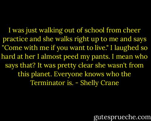 I was just walking out of school from cheer practice and she walks right up to me and says "Come with me if you want to live." I laughed so hard at her I almost peed my pants. I mean who says that? It was pretty clear she wasn't from this planet. Everyone knows who the Terminator is. - Shelly Crane