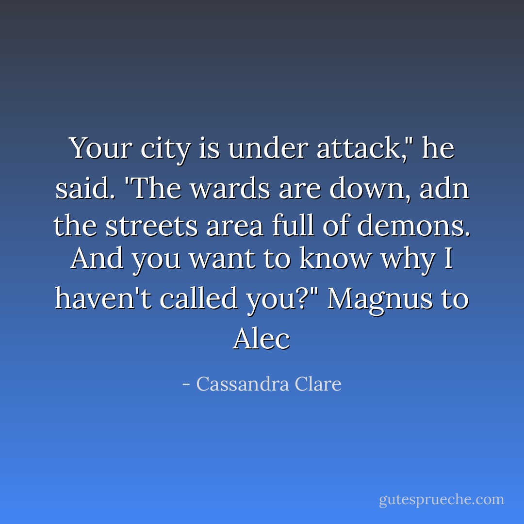 Your city is under attack," he said. 'The wards are down, adn the streets area full of demons. And you want to know why I haven't called you?"<br />Magnus to Alec - Cassandra Clare