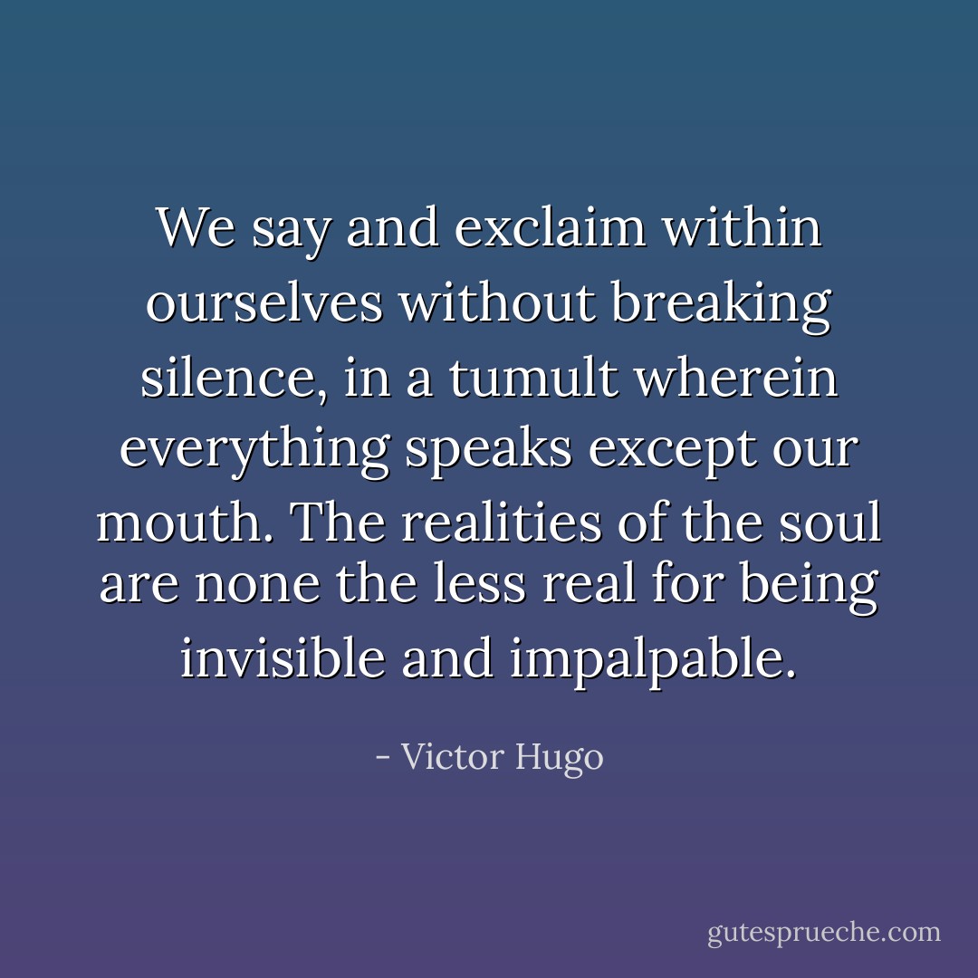 We say and exclaim within ourselves without breaking silence, in a tumult wherein everything speaks except our mouth. The realities of the soul are none the less real for being invisible and impalpable. - Victor Hugo