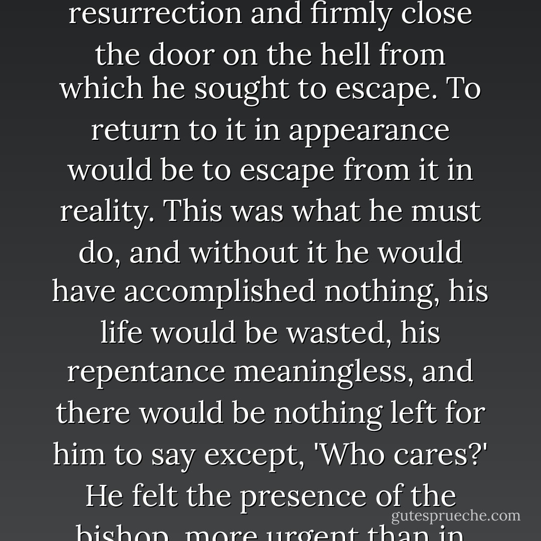 Had he not had a greater purpose, the saving not of his life but of his soul, the resolve to become a good and honourable man and upright man as the bishop required him - had not that been his true a deepest intention? Now he talked of closing the door on the past when, God help him, he would be reopening the door by committing an infamous act, not merely that of a thief but of the most odious of thieves. He would be robbing a man of his life, his peace, his place in the sun, morally murdering him by condemning him to the living death that is called a convict prison. But if, on the other hand, he saved the man by repairing the blunder, by proclaiming himself Jean Valjean the felon, this would be to achieve his own true resurrection and firmly close the door on the hell from which he sought to escape. To return to it in appearance would be to escape from it in reality. This was what he must do, and without it he would have accomplished nothing, his life would be wasted, his repentance meaningless, and there would be nothing left for him to say except, 'Who cares?' He felt the presence of the bishop, more urgent than in life; he felt the old priest's eyes upon him and knew that henceforth Monsieur Madeleine the mayor, with all his virtues, would seem to him abominable, whereas Jean Valjean the felon would be admirable and pure. Other men would see the mask, but the bishop would see the face; others would see the life, but he would see his soul. So there was nothing for it but to go to Arras and rescue the false Jean Valjean by proclaiming the true one. The most heartrending of sacrifices, the most poignant of victories, the ultimate, irretrievable step - but it had to be done. It was his most melancholy destiny that he could achieve sanctity in the eyes of God only by returning to degradation in the eyes of men. - Victor Hugo