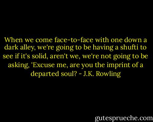 When we come face-to-face with one down a dark alley, we're going to be having a shufti to see if it's solid, aren't we, we're not going to be asking, 'Excuse me, are you the imprint of a departed soul? - J.K. Rowling