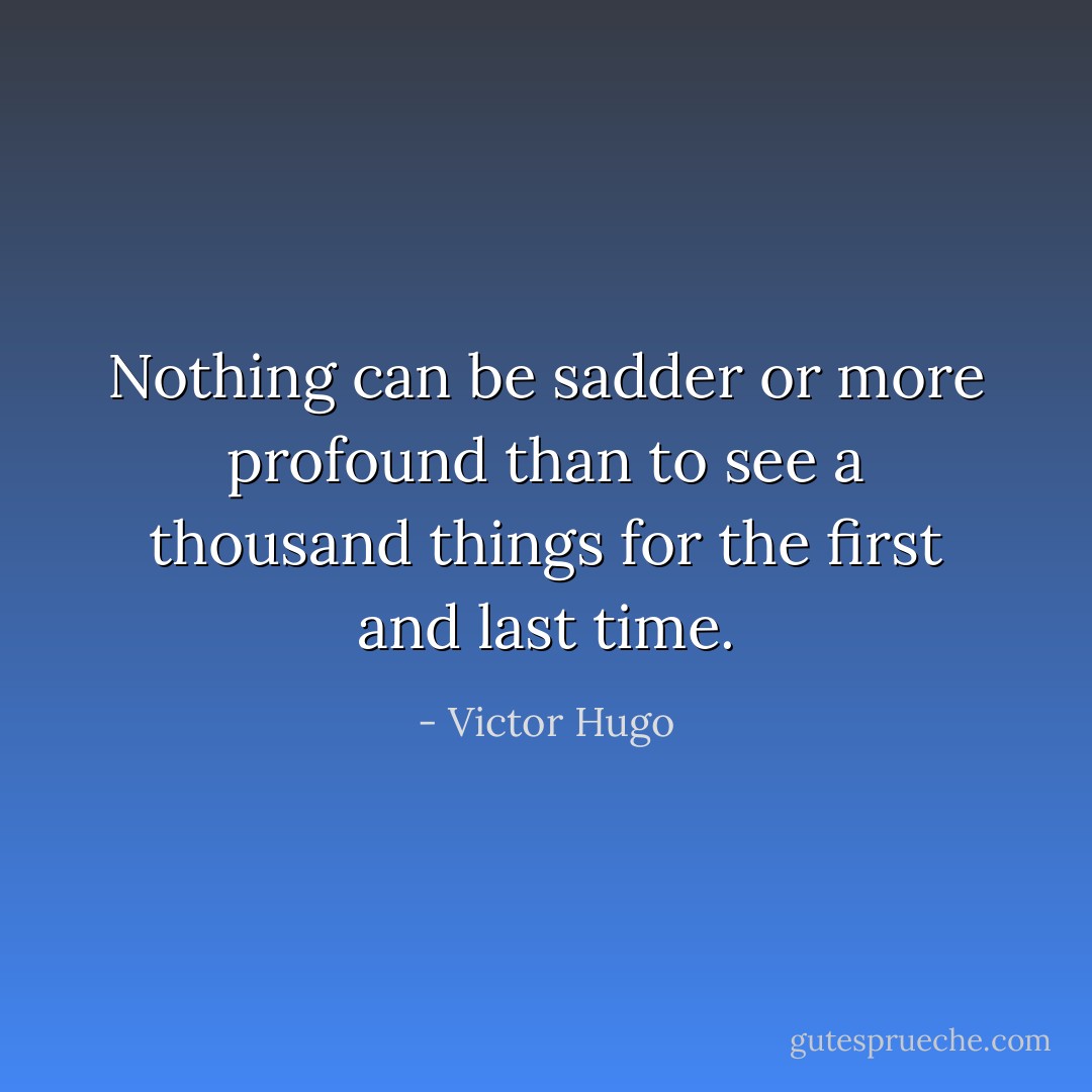 Nothing can be sadder or more profound than to see a thousand things for the first and last time. - Victor Hugo