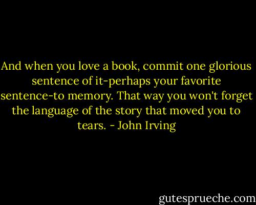 And when you love a book, commit one glorious sentence of it-perhaps your favorite sentence-to memory. That way you won't forget the language of the story that moved you to tears. - John Irving