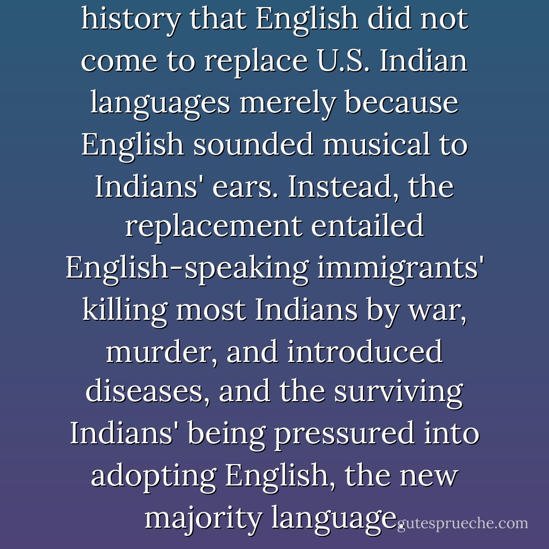 We know from our recent history that English did not come to replace U.S. Indian languages merely because English sounded musical to Indians' ears. Instead, the replacement entailed English-speaking immigrants' killing most Indians by war, murder, and introduced diseases, and the surviving Indians' being pressured into adopting English, the new majority language. - Jared Diamond