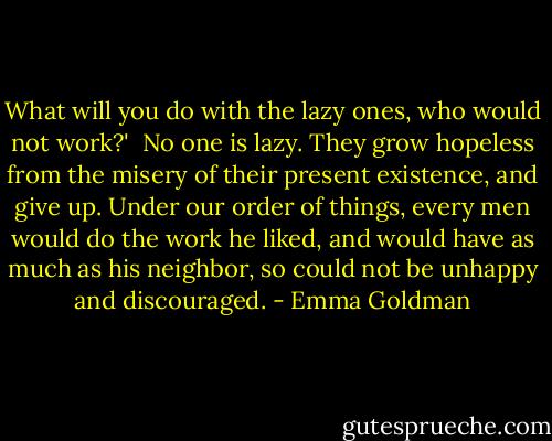 What will you do with the lazy ones, who would not work?'<br /><br />No one is lazy. They grow hopeless from the misery of their present existence, and give up. Under our order of things, every men would do the work he liked, and would have as much as his neighbor, so could not be unhappy and discouraged. - Emma Goldman