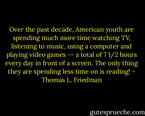Over the past decade, American youth are spending much more time watching TV, listening to music, using a computer and playing video games -- a total of 7 1/2 hours every day in front of a screen. The only thing they are spending less time on is reading! - Thomas L. Friedman