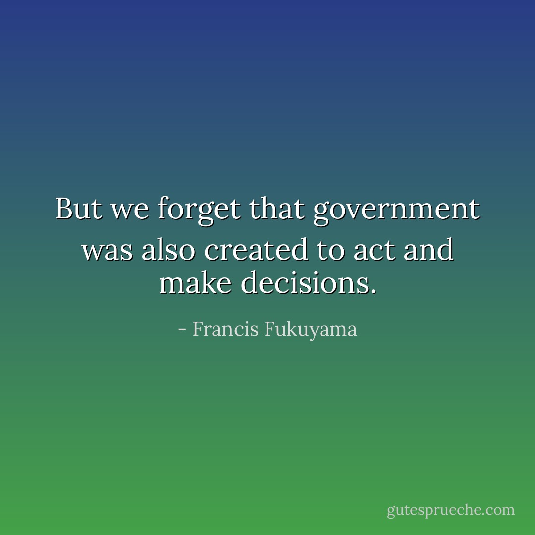 But we forget that government was also created to act and make decisions. - Francis Fukuyama
