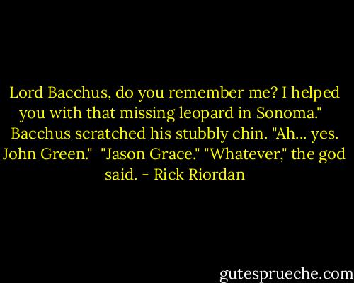 Lord Bacchus, do you remember me? I helped you with that missing leopard in Sonoma." <br /> Bacchus scratched his stubbly chin. "Ah... yes. John Green."<br /> "Jason Grace."<br />"Whatever," the god said. - Rick Riordan