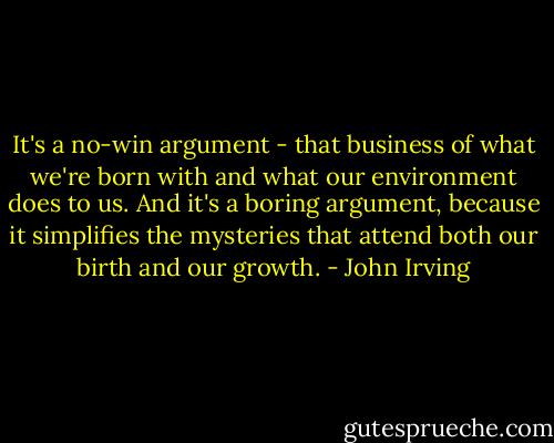 It's a no-win argument - that business of what we're born with and what our environment does to us. And it's a boring argument, because it simplifies the mysteries that attend both our birth and our growth. - John Irving