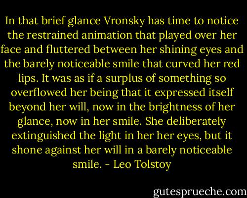 In that brief glance Vronsky has time to notice the restrained animation that played over her face and fluttered between her shining eyes and the barely noticeable smile that curved her red lips. It was as if a surplus of something so overflowed her being that it expressed itself beyond her will, now in the brightness of her glance, now in her smile. She deliberately extinguished the light in her her eyes, but it shone against her will in a barely noticeable smile. - Leo Tolstoy