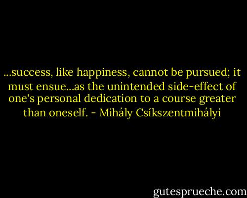 ...success, like happiness, cannot be pursued; it must ensue...as the unintended side-effect of one's personal dedication to a course greater than oneself. - Mihály Csíkszentmihályi