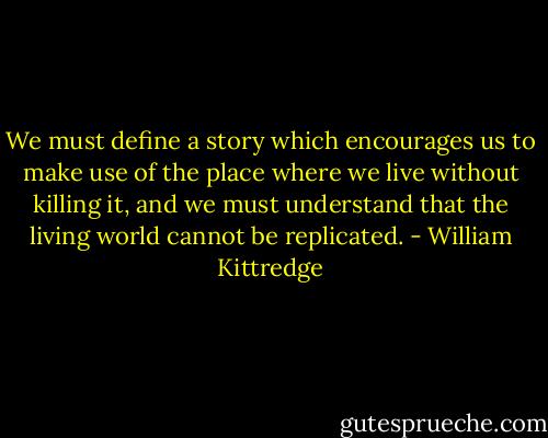We must define a story which encourages us to make use of the place where we live without killing it, and we must understand that the living world cannot be replicated. - William Kittredge