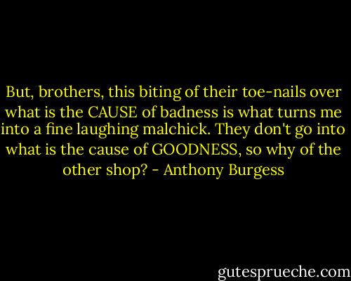 But, brothers, this biting of their toe-nails over what is the CAUSE of badness is what turns me into a fine laughing malchick. They don't go into what is the cause of GOODNESS, so why of the other shop? - Anthony Burgess