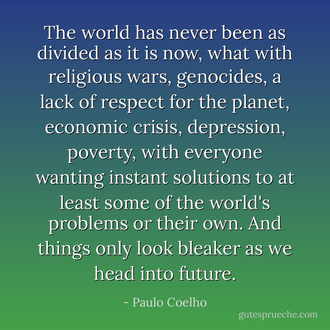 The world has never been as divided as it is now, what with religious wars, genocides, a lack of respect for the planet, economic crisis, depression, poverty, with everyone wanting instant solutions to at least some of the world's problems or their own. And things only look bleaker as we head into future. - Paulo Coelho