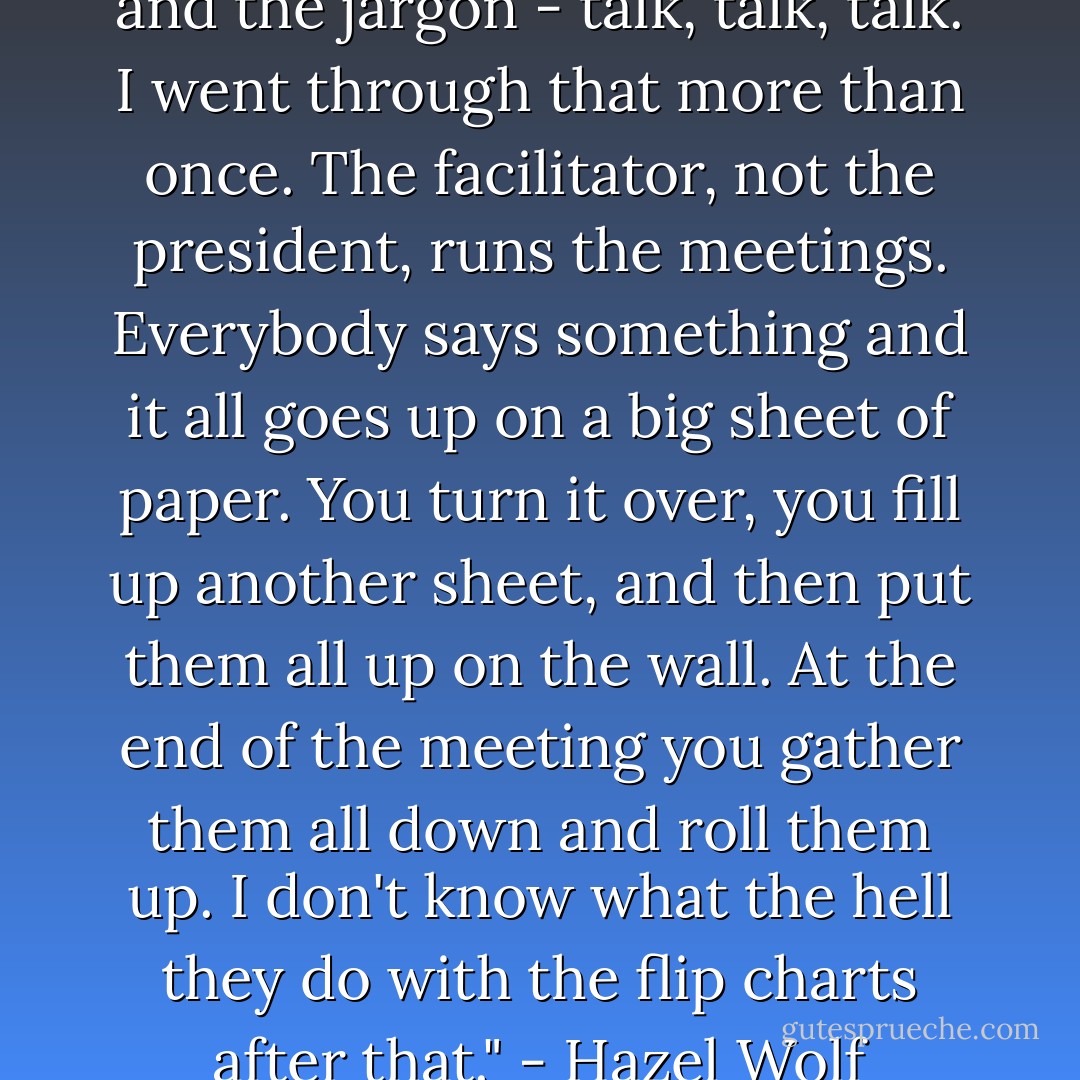 All we did was have facilitators and the jargon - talk, talk, talk. I went through that more than once. The facilitator, not the president, runs the meetings. Everybody says something and it all goes up on a big sheet of paper. You turn it over, you fill up another sheet, and then put them all up on the wall. At the end of the meeting you gather them all down and roll them up. I don't know what the hell they do with the flip charts after that." - Hazel Wolf - Susan Starbuck