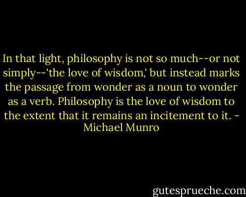 In that light, philosophy is not so much--or not simply--'the love of wisdom,' but instead marks the passage from wonder as a noun to wonder as a verb. Philosophy is the love of wisdom to the extent that it remains an incitement to it. - Michael Munro