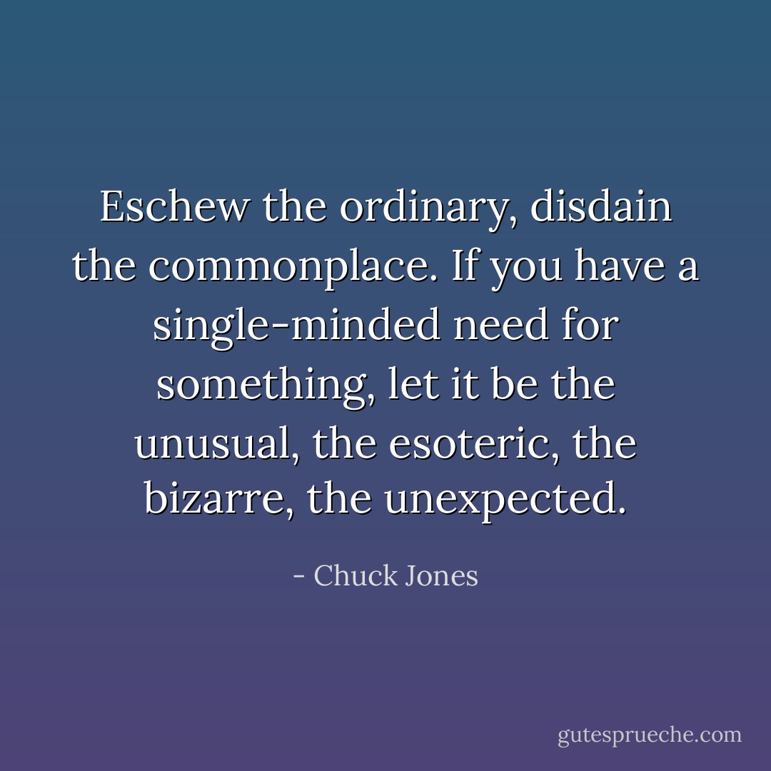 Eschew the ordinary, disdain the commonplace. If you have a single-minded need for something, let it be the unusual, the esoteric, the bizarre, the unexpected. - Chuck Jones