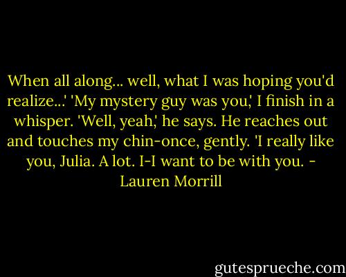 When all along... well, what I was hoping you'd realize...'<br />'My mystery guy was you,' I finish in a whisper.<br />'Well, yeah,' he says. He reaches out and touches my chin-once, gently. 'I really like you, Julia. A lot. I-I want to be with you. - Lauren Morrill