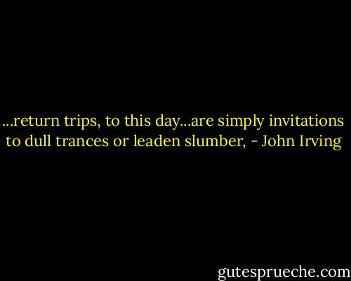 ...return trips, to this day...are simply invitations to dull trances or leaden slumber, - John Irving