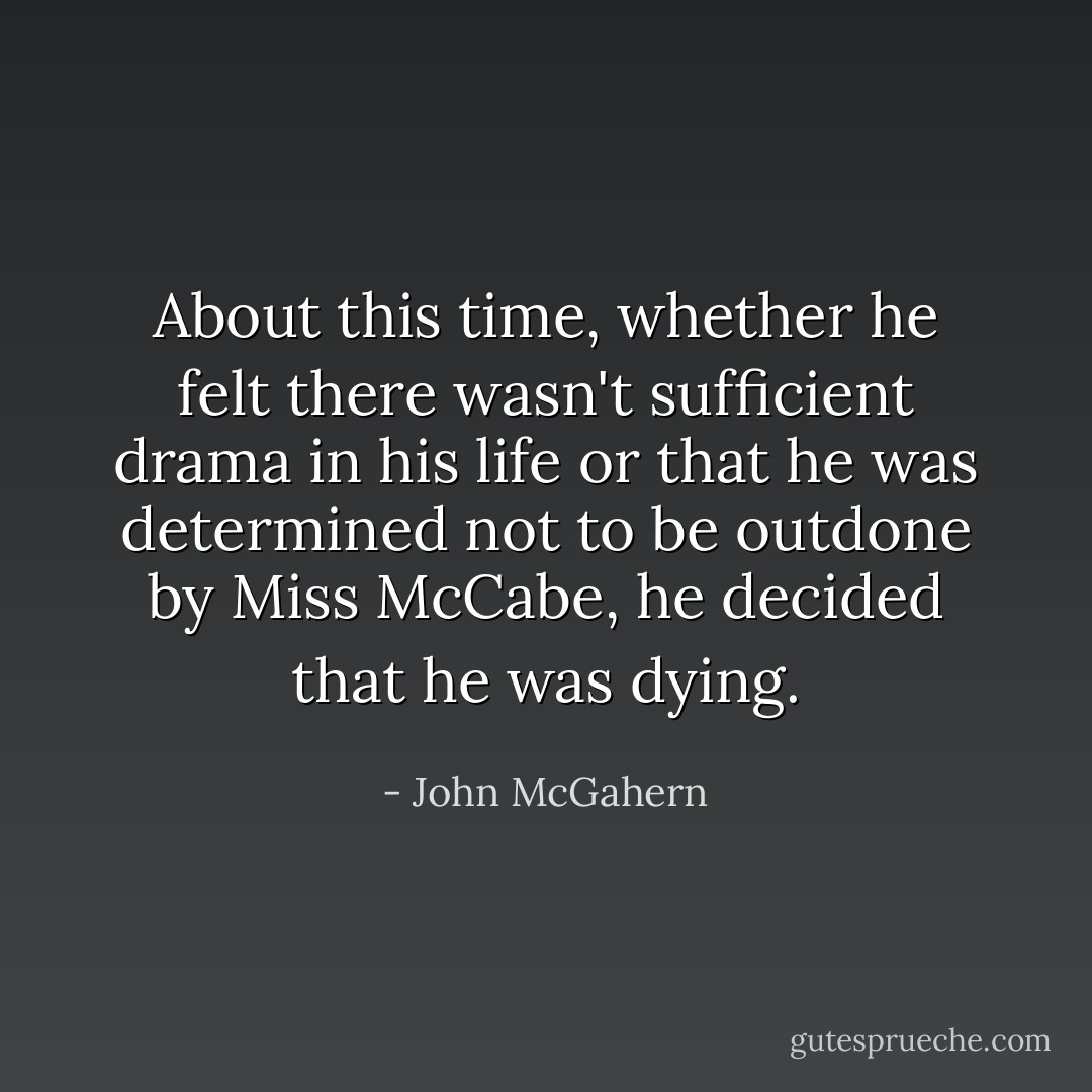 About this time, whether he felt there wasn't sufficient drama in his life or that he was determined not to be outdone by Miss McCabe, he decided that he was dying. - John McGahern