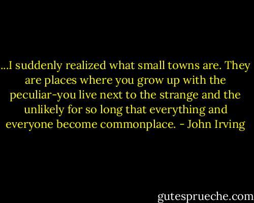 ...I suddenly realized what small towns are. They are places where you grow up with the peculiar-you live next to the strange and the unlikely for so long that everything and everyone become commonplace. - John Irving
